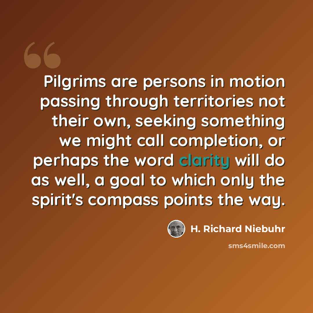 “Pilgrims are persons in motion passing through territories not their own, seeking something we might call completion, or perhaps the word clarity will do as well, a goal to which only the spirit's compass points the way.” quote by H. Richard Niebuhr