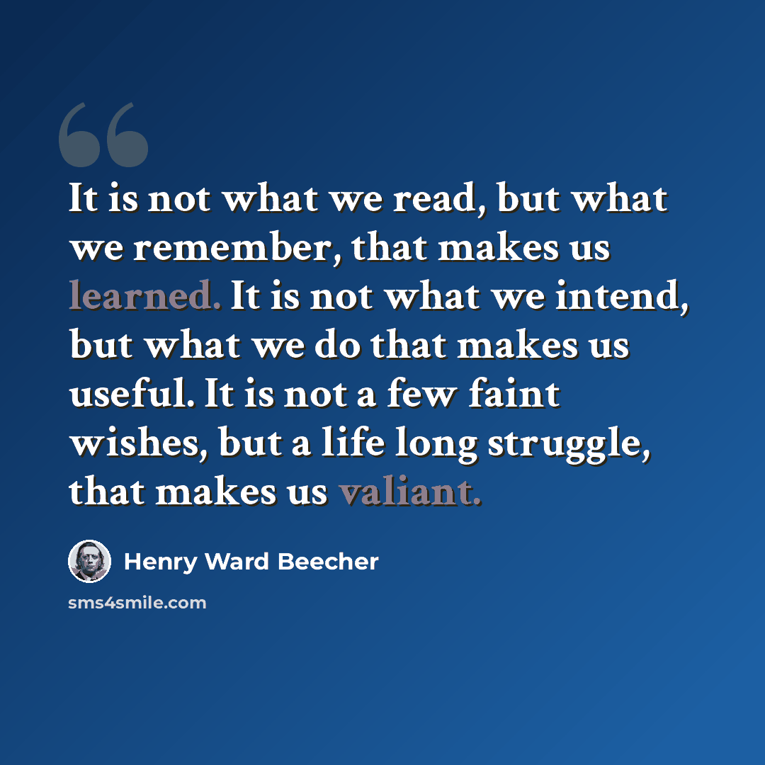 “It is not what we read, but what we remember, that makes us learned. It is not what we intend, but what we do that makes us useful. It is not a few faint wishes, but a life long struggle, that makes us valiant.” quote by Henry Ward Beecher