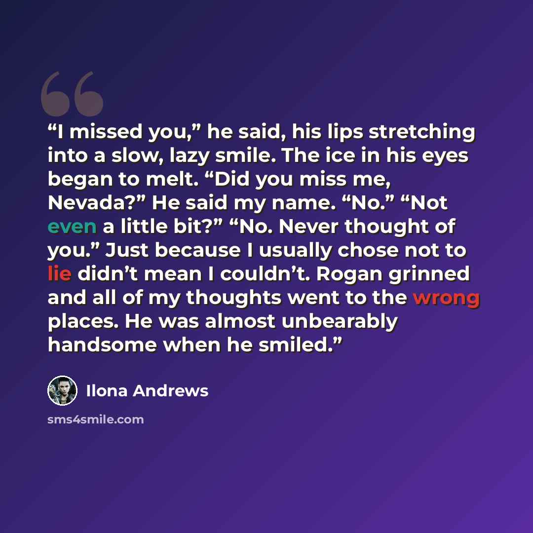 “I missed you,” he said, his lips stretching into a slow, lazy smile. The ice in his eyes began to melt. “Did you miss me, Nevada?” He said my name. “No.” “Not even a little bit?” “No. Never thought of you.” Just because I usually chose not to lie didn’t mean I couldn’t. Rogan grinned and all of my…” quote by Ilona Andrews