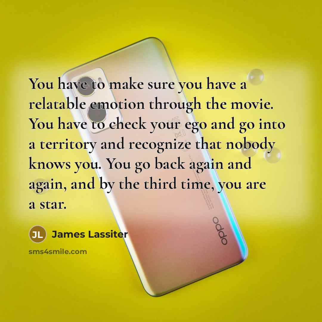 “You have to make sure you have a relatable emotion through the movie. You have to check your ego and go into a territory and recognize that nobody knows you. You go back again and again, and by the third time, you are a star.” quote by James Lassiter