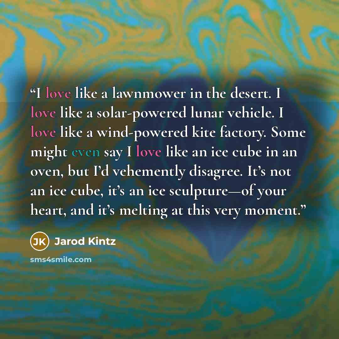 “I love like a lawnmower in the desert. I love like a solar-powered lunar vehicle. I love like a wind-powered kite factory. Some might even say I love like an ice cube in an oven, but I’d vehemently disagree. It’s not an ice cube, it’s an ice sculpture—of your heart, and it’s melting at this very…” quote by Jarod Kintz