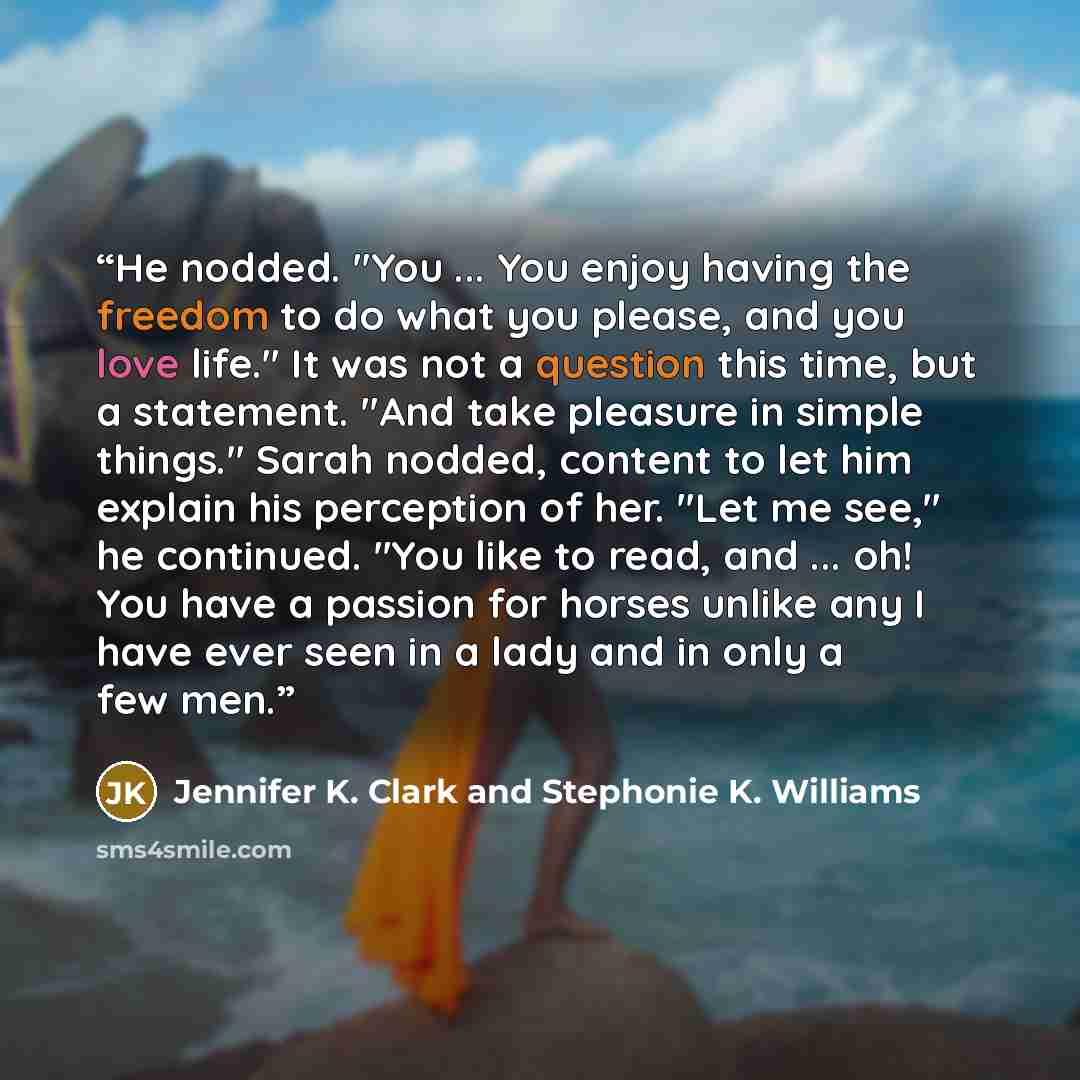 “He nodded. "You ... You enjoy having the freedom to do what you please, and you love life." It was not a question this time, but a statement. "And take pleasure in simple things." Sarah nodded, content to let him explain his perception of her. "Let me see," he continued. "You like to read, and…” quote by Jennifer K. Clark and Stephonie K. Williams