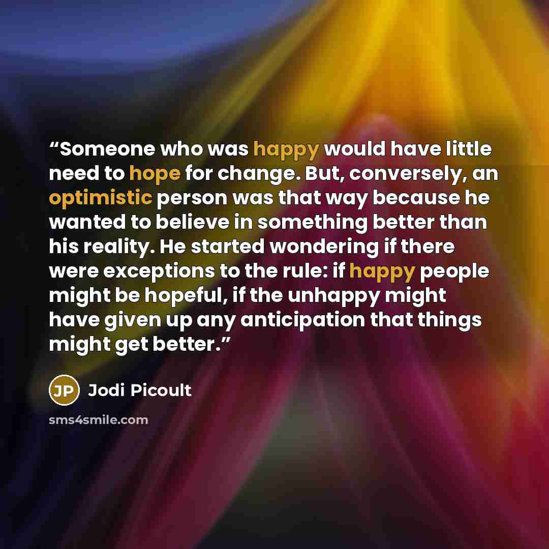 “Someone who was happy would have little need to hope for change. But, conversely, an optimistic person was that way because he wanted to believe in something better than his reality. He started wondering if there were exceptions to the rule: if happy people might be hopeful, if the unhappy might…” quote by Jodi Picoult