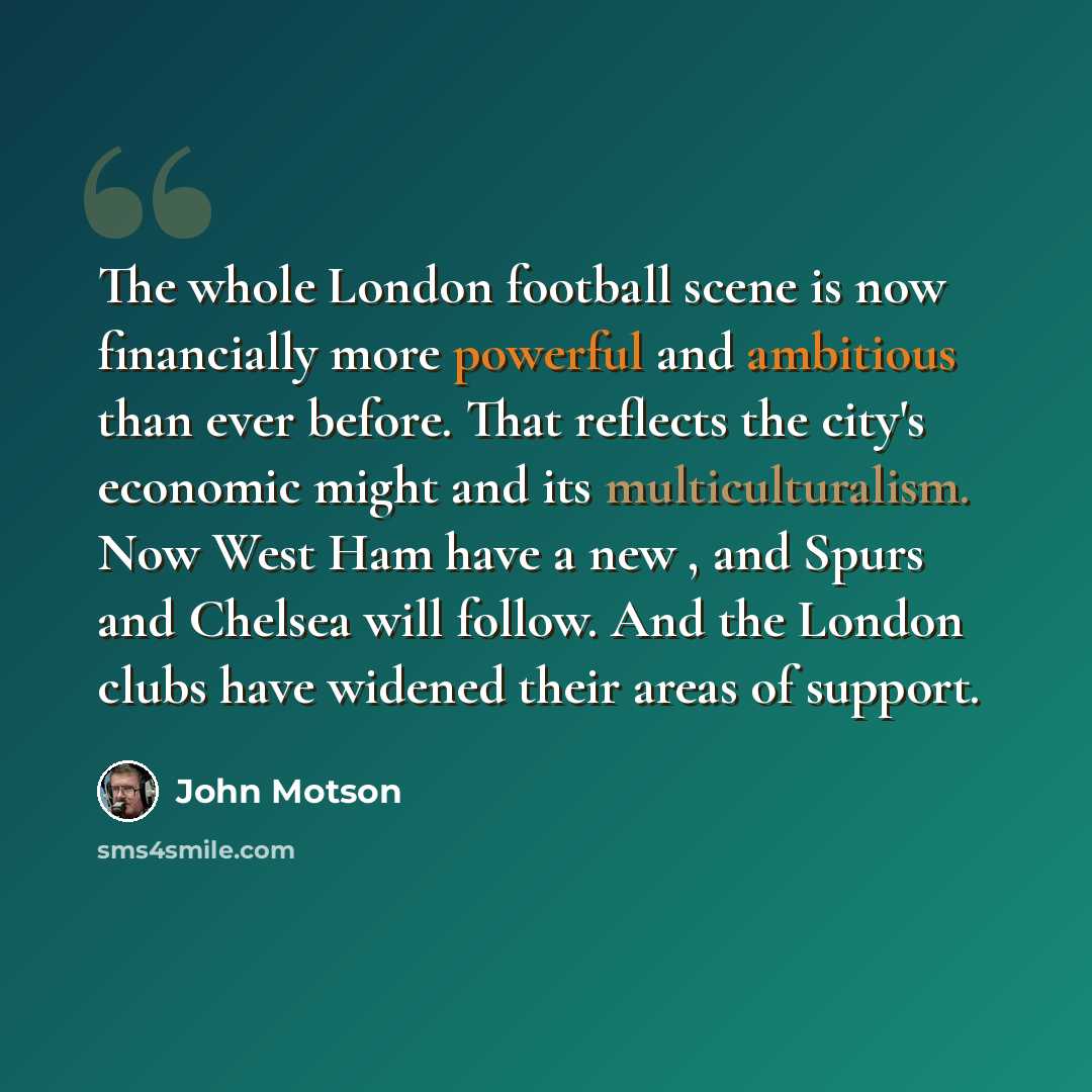 “The whole London football scene is now financially more powerful and ambitious than ever before. That reflects the city's economic might and its multiculturalism. Now West Ham have a new , and Spurs and Chelsea will follow. And the London clubs have widened their areas of support.” quote by John Motson