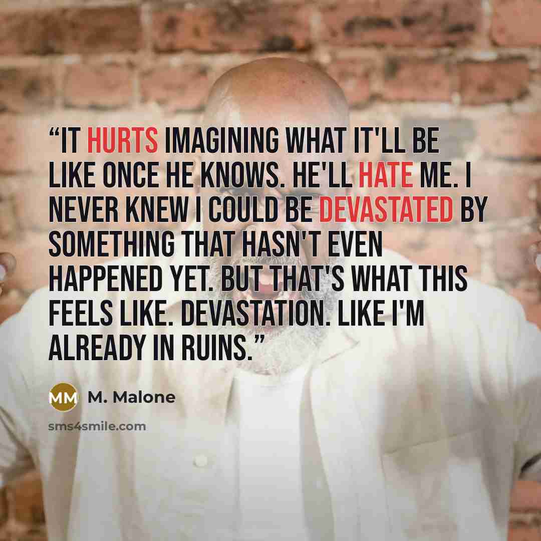 “It hurts imagining what it'll be like once he knows. He'll hate me. I never knew I could be devastated by something that hasn't even happened yet. But that's what this feels like. Devastation. Like I'm already in ruins.” quote by M. Malone