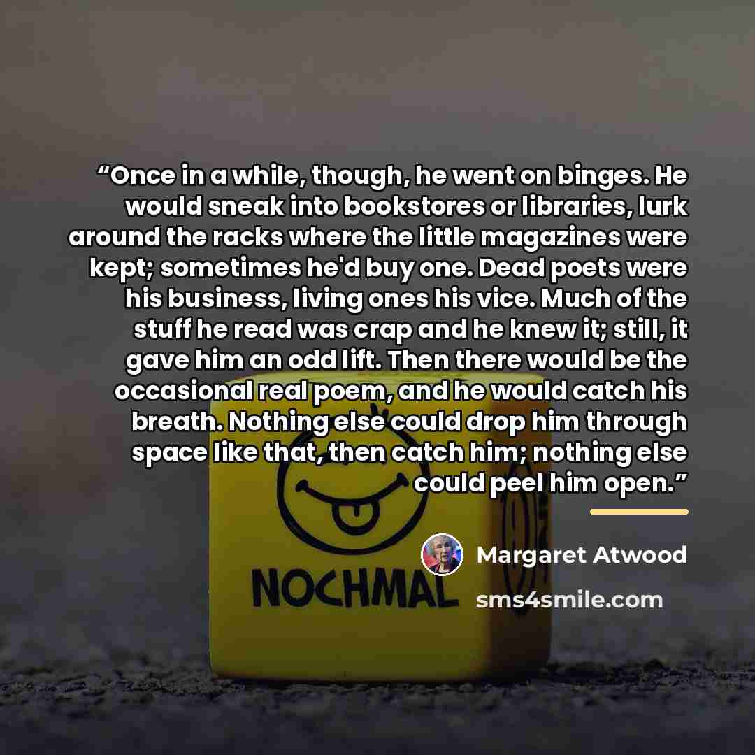 “Once in a while, though, he went on binges. He would sneak into bookstores or libraries, lurk around the racks where the little magazines were kept; sometimes he'd buy one. Dead poets were his business, living ones his vice. Much of the stuff he read was crap and he knew it; still, it gave him an…” quote by Margaret Atwood