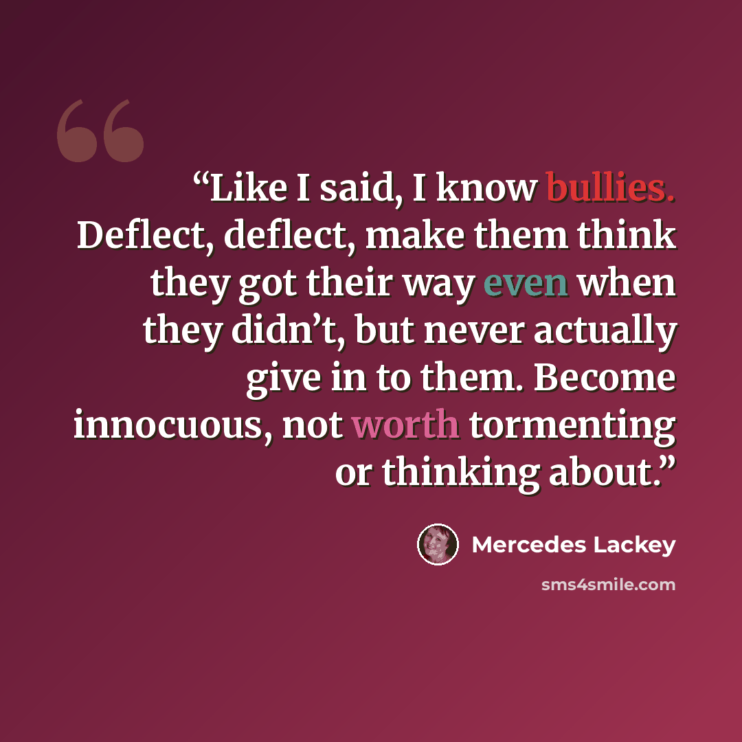 “Like I said, I know bullies. Deflect, deflect, make them think they got their way even when they didn’t, but never actually give in to them. Become innocuous, not worth tormenting or thinking about.” quote by Mercedes Lackey