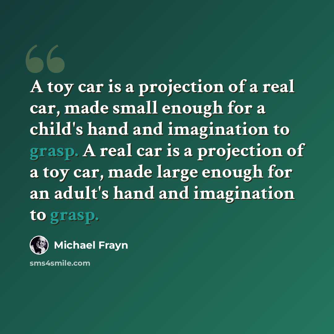 “A toy car is a projection of a real car, made small enough for a child's hand and imagination to grasp. A real car is a projection of a toy car, made large enough for an adult's hand and imagination to grasp.” quote by Michael Frayn