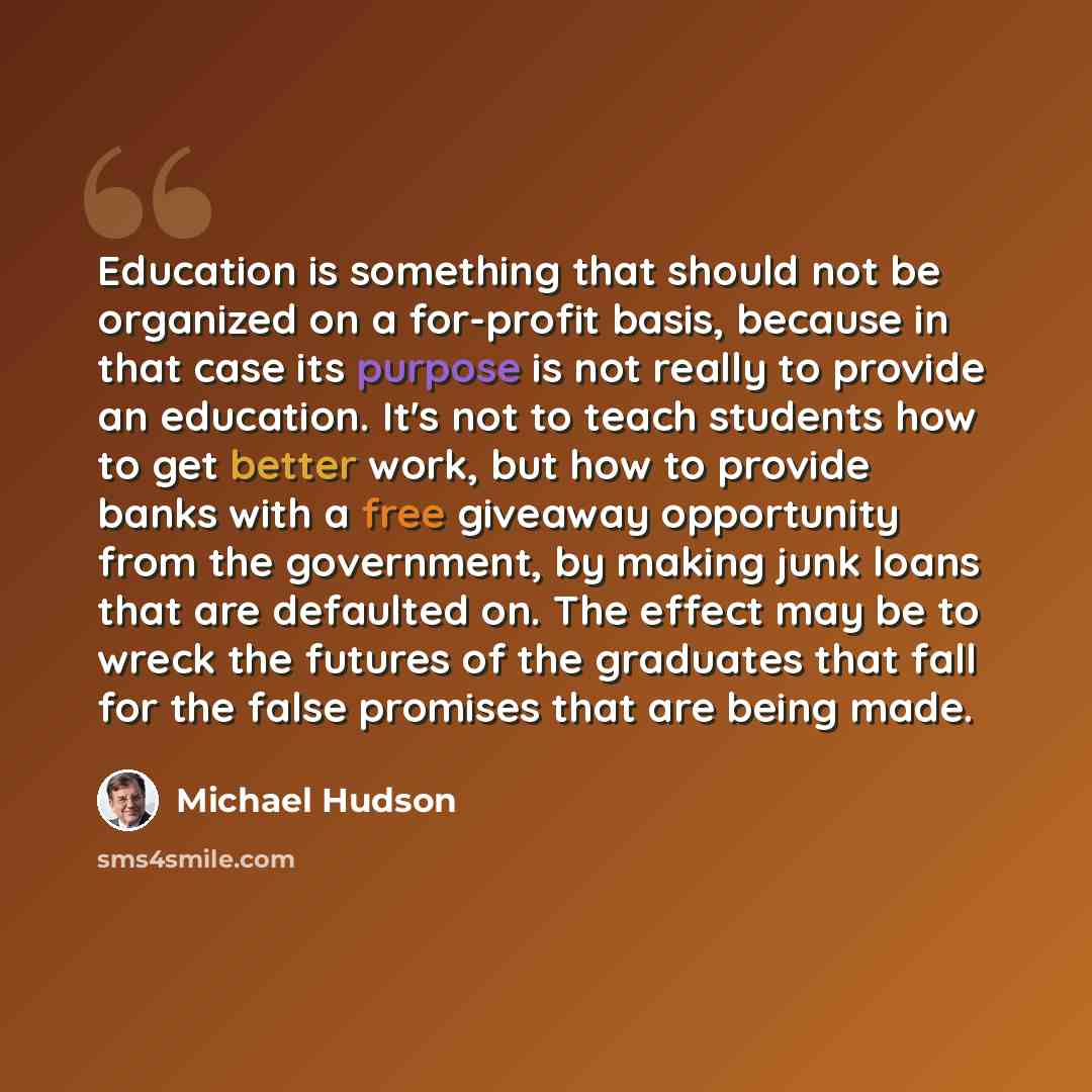 “Education is something that should not be organized on a for-profit basis, because in that case its purpose is not really to provide an education. It's not to teach students how to get better work, but how to provide banks with a free giveaway opportunity from the government, by making junk loans…” quote by Michael Hudson