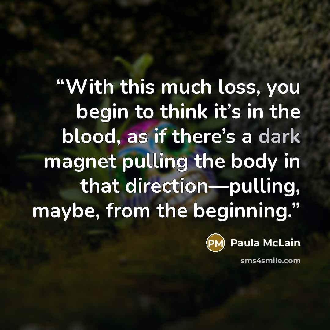 “With this much loss, you begin to think it’s in the blood, as if there’s a dark magnet pulling the body in that direction—pulling, maybe, from the beginning.” quote by Paula McLain