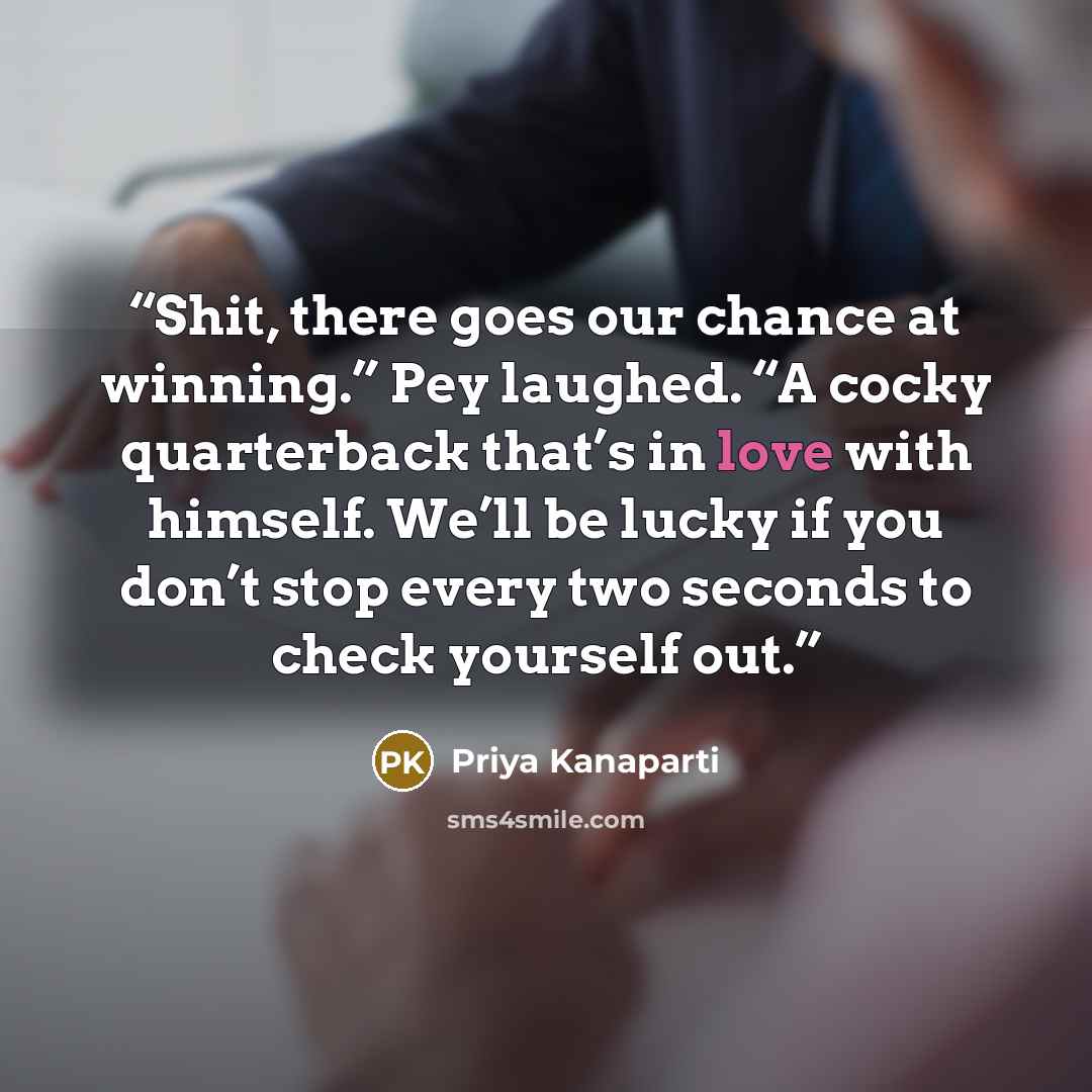 “Shit, there goes our chance at winning.” Pey laughed. “A cocky quarterback that’s in love with himself. We’ll be lucky if you don’t stop every two seconds to check yourself out.” quote by Priya Kanaparti