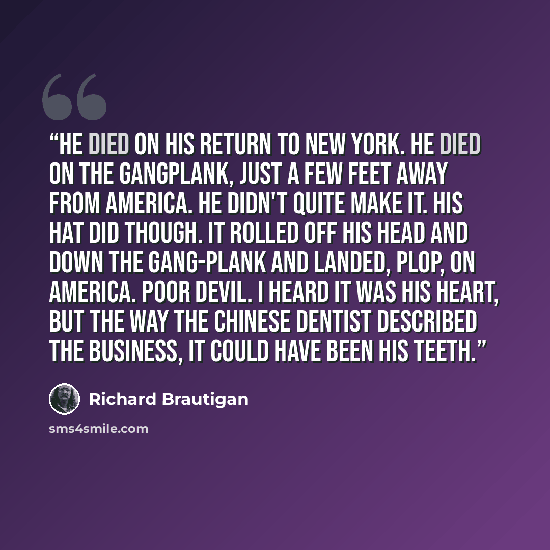 “He died on his return to New York. He died on the gangplank, just a few feet away from America. He didn't quite make it. His hat did though. It rolled off his head and down the gang-plank and landed, plop, on America. Poor devil. I heard it was his heart, but the way the Chinese dentist described…” quote by Richard Brautigan