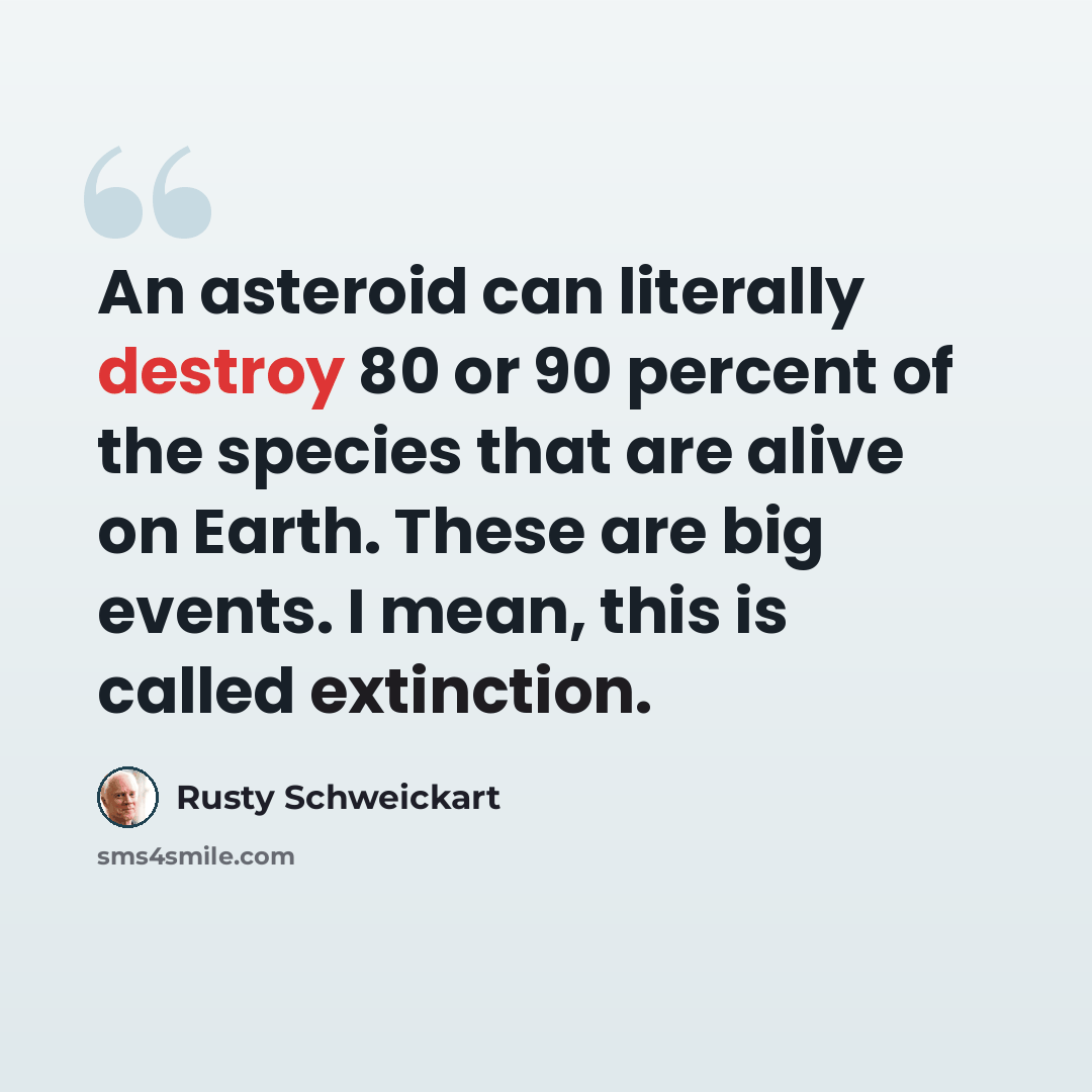 “An asteroid can literally destroy 80 or 90 percent of the species that are alive on Earth. These are big events. I mean, this is called extinction.” quote by Rusty Schweickart