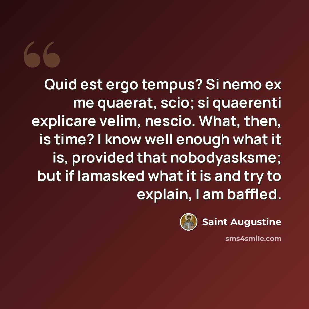 “Quid est ergo tempus? Si nemo ex me quaerat, scio; si quaerenti explicare velim, nescio. What, then, is time? I know well enough what it is, provided that nobodyasksme; but if Iamasked what it is and try to explain, I am baffled.” quote by Saint Augustine