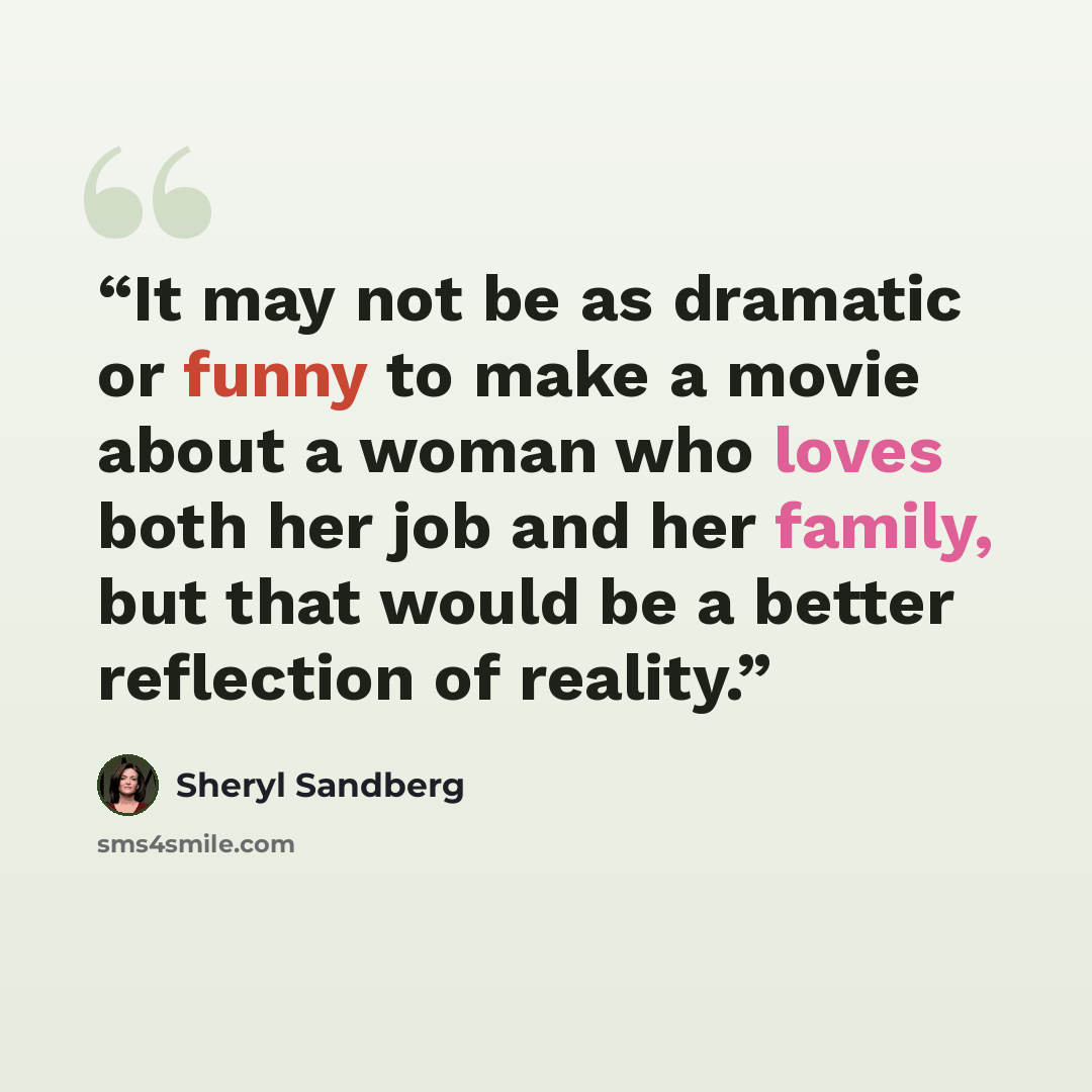 “It may not be as dramatic or funny to make a movie about a woman who loves both her job and her family, but that would be a better reflection of reality.” quote by Sheryl Sandberg