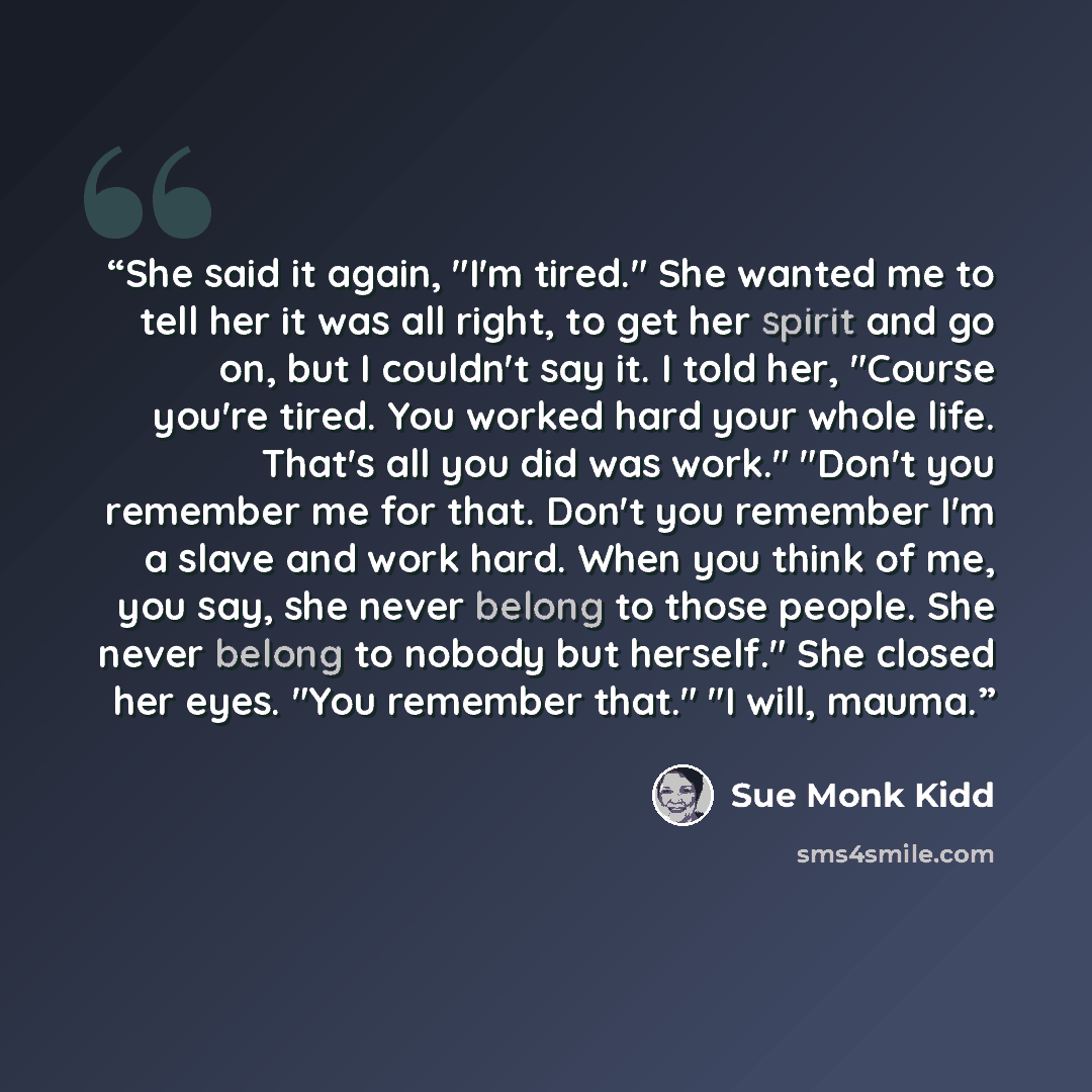 “She said it again, "I'm tired." She wanted me to tell her it was all right, to get her spirit and go on, but I couldn't say it. I told her, "Course you're tired. You worked hard your whole life. That's all you did was work." "Don't you remember me for that. Don't you remember I'm a slave and work…” quote by Sue Monk Kidd