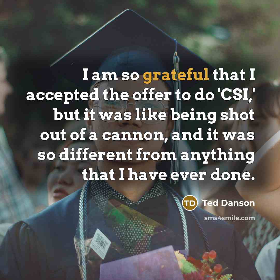 “I am so grateful that I accepted the offer to do 'CSI,' but it was like being shot out of a cannon, and it was so different from anything that I have ever done.” quote by Ted Danson