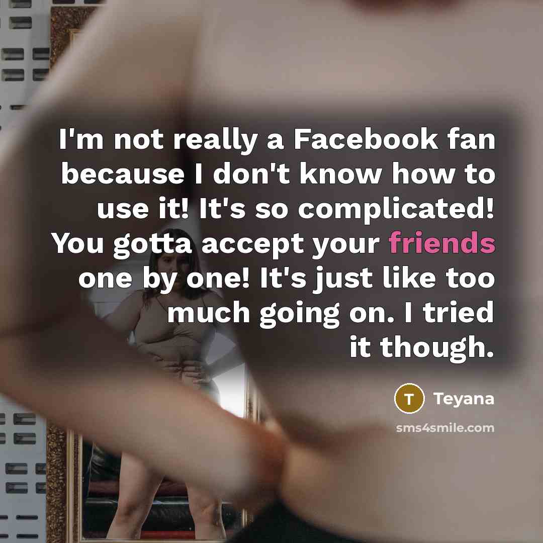 “I'm not really a Facebook fan because I don't know how to use it! It's so complicated! You gotta accept your friends one by one! It's just like too much going on. I tried it though.” quote by Teyana