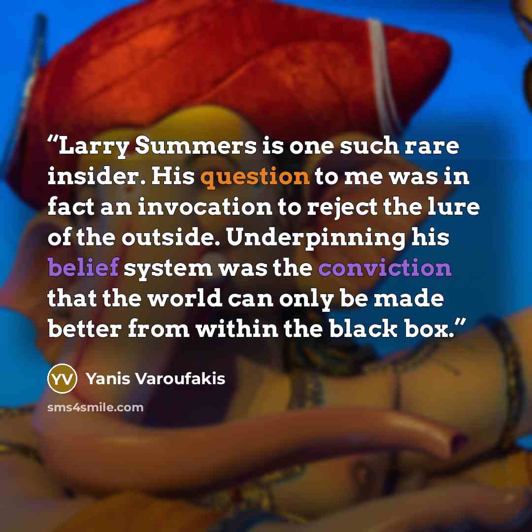 “Larry Summers is one such rare insider. His question to me was in fact an invocation to reject the lure of the outside. Underpinning his belief system was the conviction that the world can only be made better from within the black box.” quote by Yanis Varoufakis