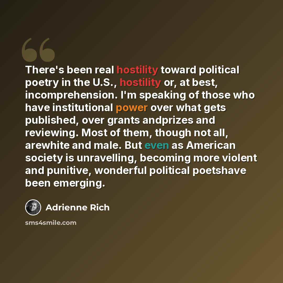 “There's been real hostility toward political poetry in the U.S., hostility or, at best, incomprehension. I'm speaking of those who have institutional power over what gets published, over grants andprizes and reviewing. Most of them, though not all, arewhite and male. But even as American society…” quote by Adrienne Rich