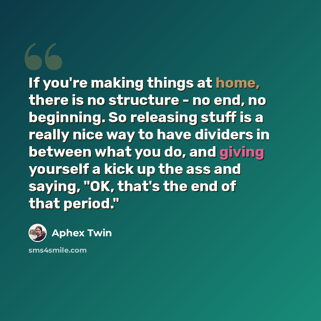 “If you're making things at home, there is no structure - no end, no beginning. So releasing stuff is a really nice way to have dividers in between what you do, and giving yourself a kick up the ass and saying, "OK, that's the end of that period."” quote by Aphex Twin