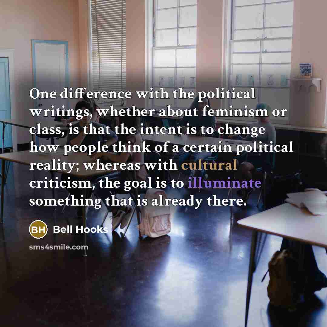 “One difference with the political writings, whether about feminism or class, is that the intent is to change how people think of a certain political reality; whereas with cultural criticism, the goal is to illuminate something that is already there.” quote by Bell Hooks