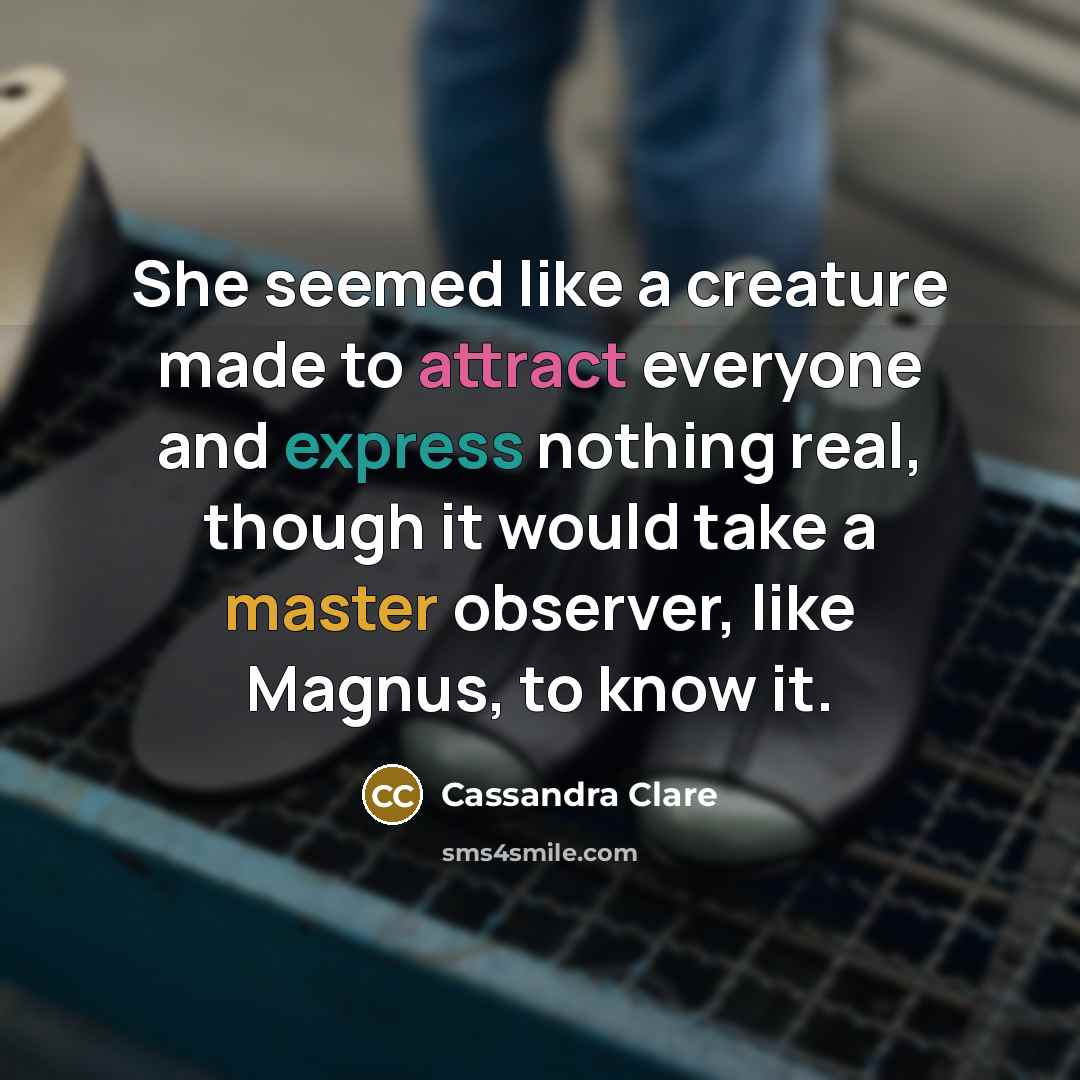 “She seemed like a creature made to attract everyone and express nothing real, though it would take a master observer, like Magnus, to know it.” quote by Cassandra Clare