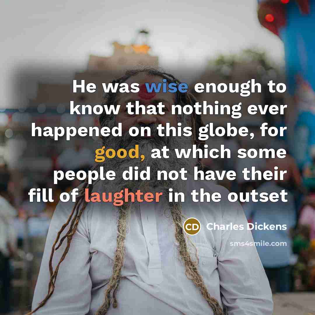“He was wise enough to know that nothing ever happened on this globe, for good, at which some people did not have their fill of laughter in the outset” quote by Charles Dickens
