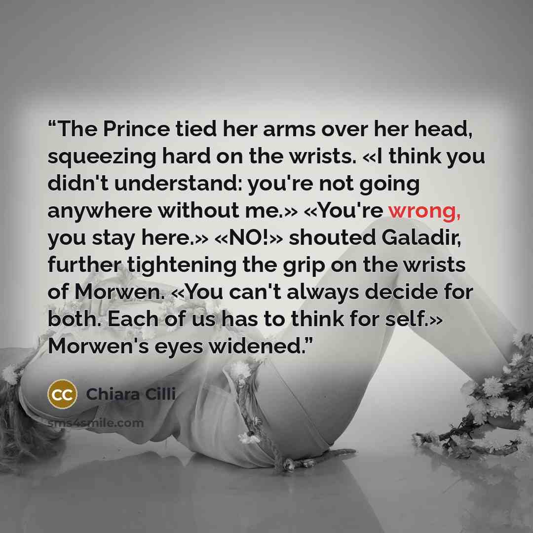 “The Prince tied her arms over her head, squeezing hard on the wrists. «I think you didn't understand: you're not going anywhere without me.» «You're wrong, you stay here.» «NO!» shouted Galadir, further tightening the grip on the wrists of Morwen. «You can't always decide for both. Each of us has…” quote by Chiara Cilli