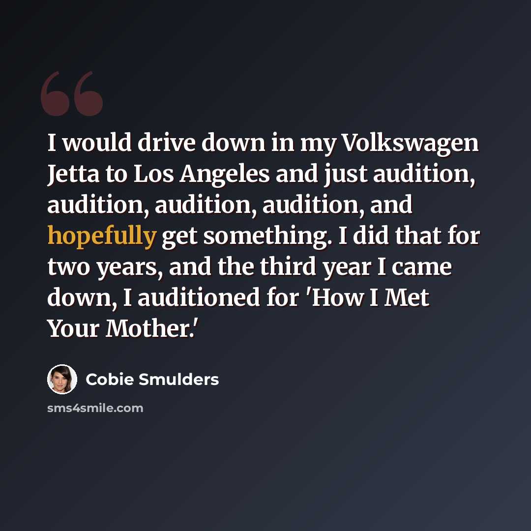 “I would drive down in my Volkswagen Jetta to Los Angeles and just audition, audition, audition, audition, and hopefully get something. I did that for two years, and the third year I came down, I auditioned for 'How I Met Your Mother.'” quote by Cobie Smulders