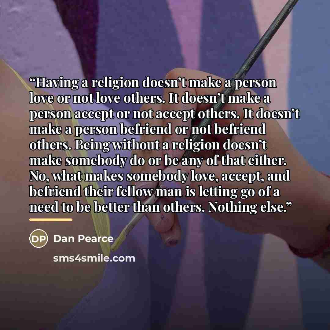 “Having a religion doesn’t make a person love or not love others. It doesn’t make a person accept or not accept others. It doesn’t make a person befriend or not befriend others. Being without a religion doesn’t make somebody do or be any of that either. No, what makes somebody love, accept, and…” quote by Dan Pearce