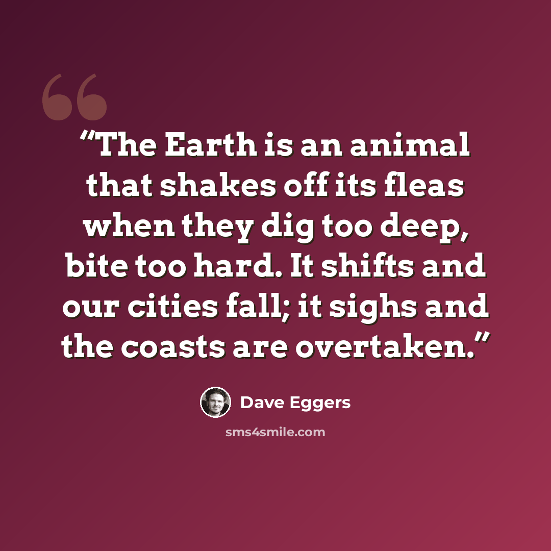 “The Earth is an animal that shakes off its fleas when they dig too deep, bite too hard. It shifts and our cities fall; it sighs and the coasts are overtaken.” quote by Dave Eggers
