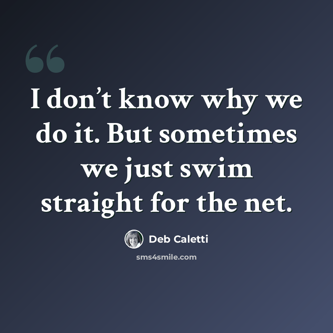 “I don’t know why we do it. But sometimes we just swim straight for the net.” quote by Deb Caletti