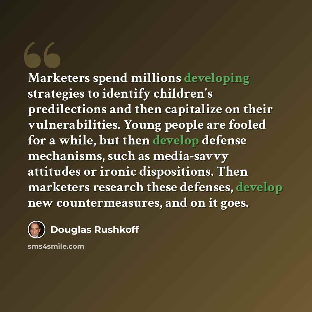 “Marketers spend millions developing strategies to identify children's predilections and then capitalize on their vulnerabilities. Young people are fooled for a while, but then develop defense mechanisms, such as media-savvy attitudes or ironic dispositions. Then marketers research these defenses…” quote by Douglas Rushkoff