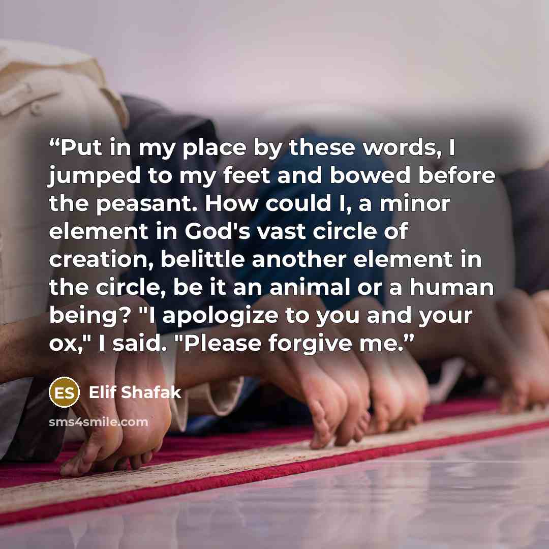 “Put in my place by these words, I jumped to my feet and bowed before the peasant. How could I, a minor element in God's vast circle of creation, belittle another element in the circle, be it an animal or a human being? "I apologize to you and your ox," I said. "Please forgive me.” quote by Elif Shafak