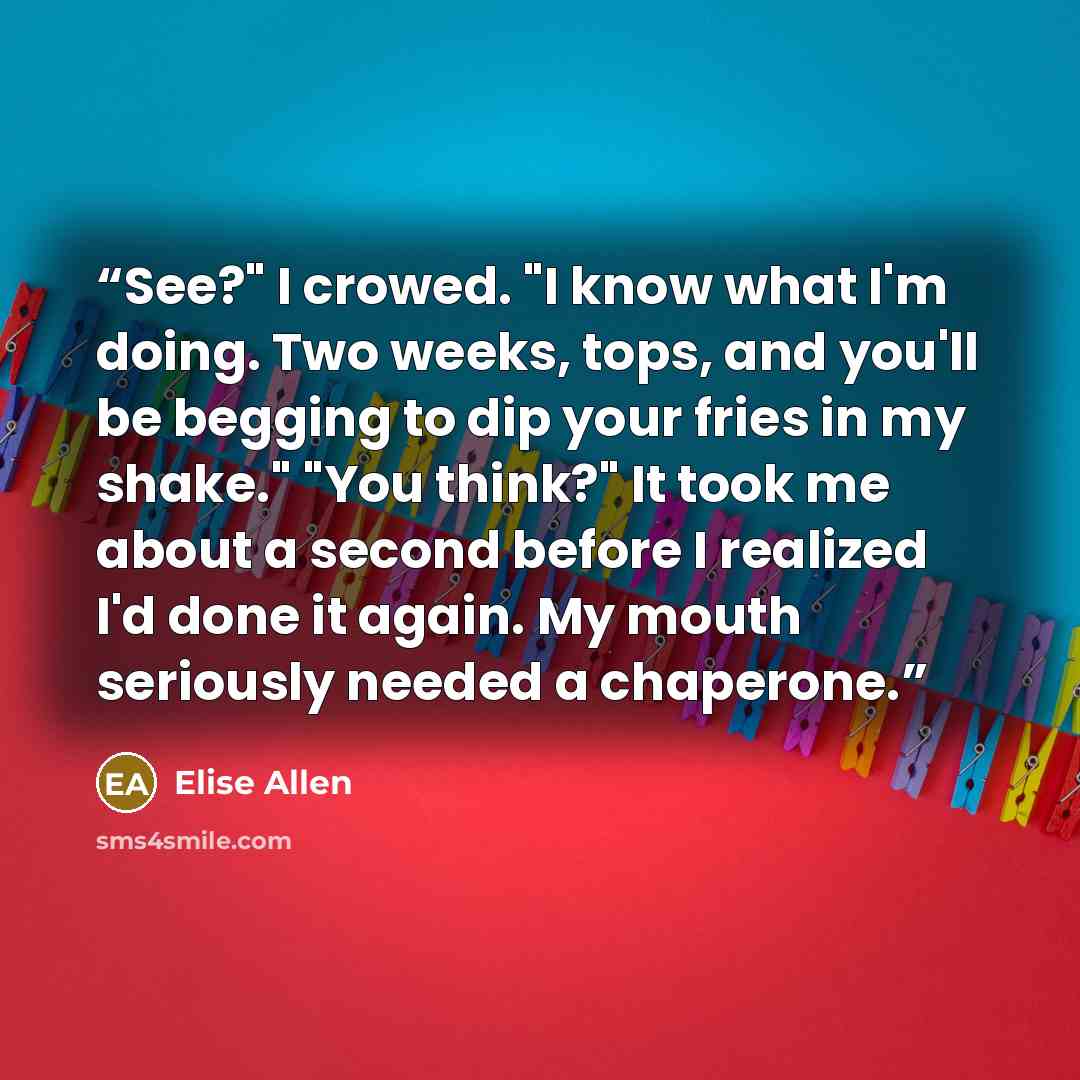 “See?" I crowed. "I know what I'm doing. Two weeks, tops, and you'll be begging to dip your fries in my shake." "You think?" It took me about a second before I realized I'd done it again. My mouth seriously needed a chaperone.” quote by Elise Allen