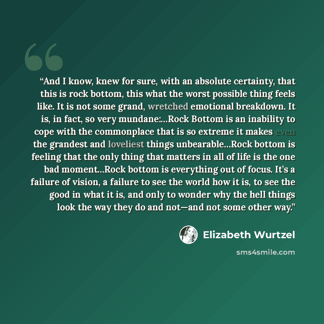 “And I know, knew for sure, with an absolute certainty, that this is rock bottom, this what the worst possible thing feels like. It is not some grand, wretched emotional breakdown. It is, in fact, so very mundane:…Rock Bottom is an inability to cope with the commonplace that is so extreme it makes…” quote by Elizabeth Wurtzel