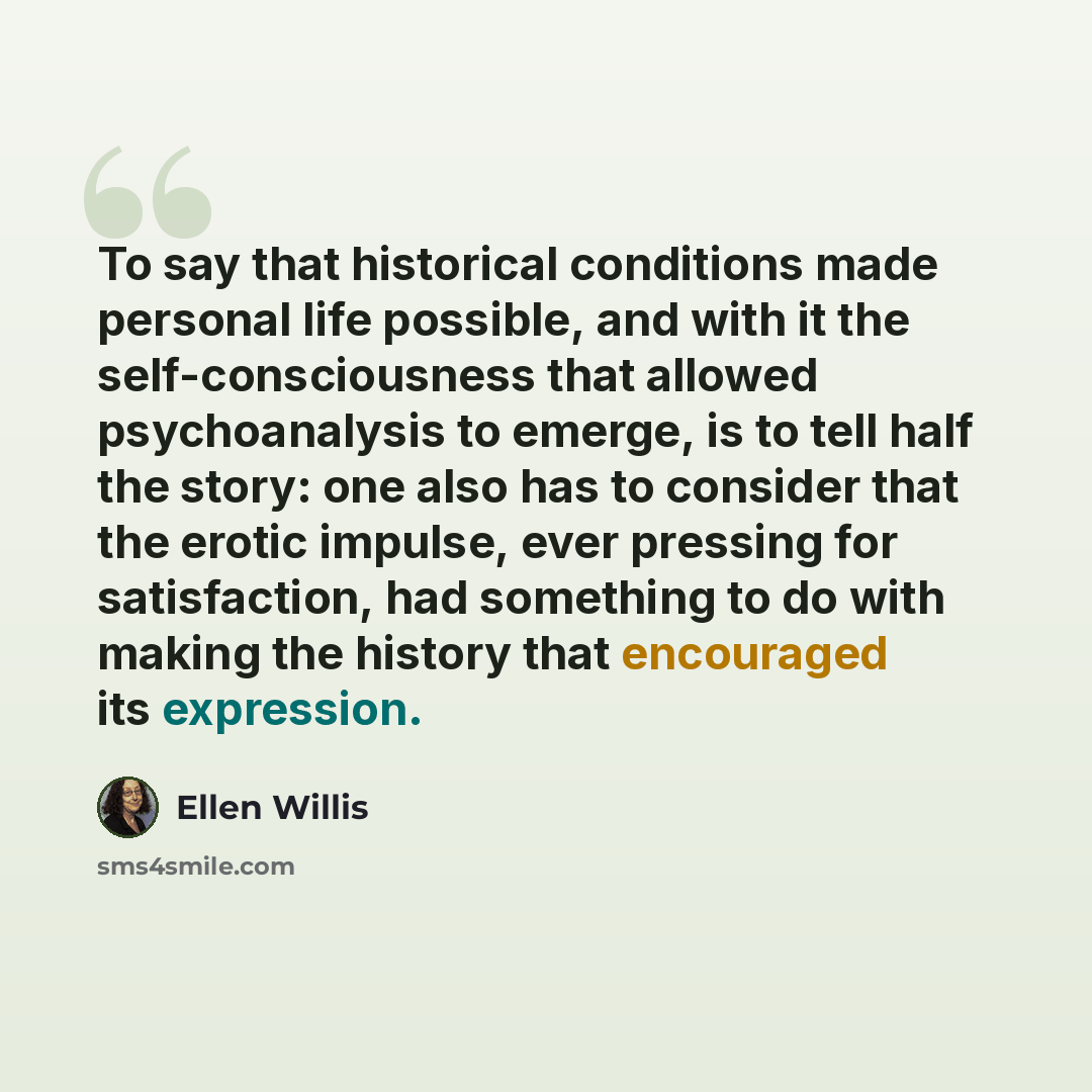 “To say that historical conditions made personal life possible, and with it the self-consciousness that allowed psychoanalysis to emerge, is to tell half the story: one also has to consider that the erotic impulse, ever pressing for satisfaction, had something to do with making the history that…” quote by Ellen Willis