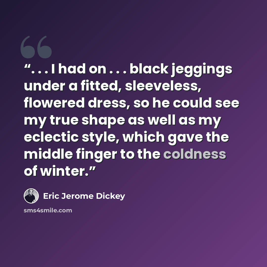 “. . . I had on . . . black jeggings under a fitted, sleeveless, flowered dress, so he could see my true shape as well as my eclectic style, which gave the middle finger to the coldness of winter.” quote by Eric Jerome Dickey