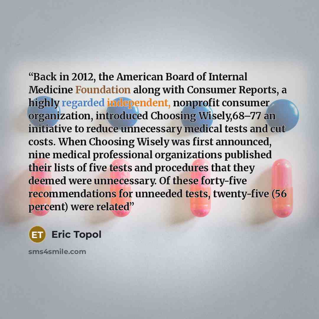 “Back in 2012, the American Board of Internal Medicine Foundation along with Consumer Reports, a highly regarded independent, nonprofit consumer organization, introduced Choosing Wisely,68–77 an initiative to reduce unnecessary medical tests and cut costs. When Choosing Wisely was first announced…” quote by Eric Topol