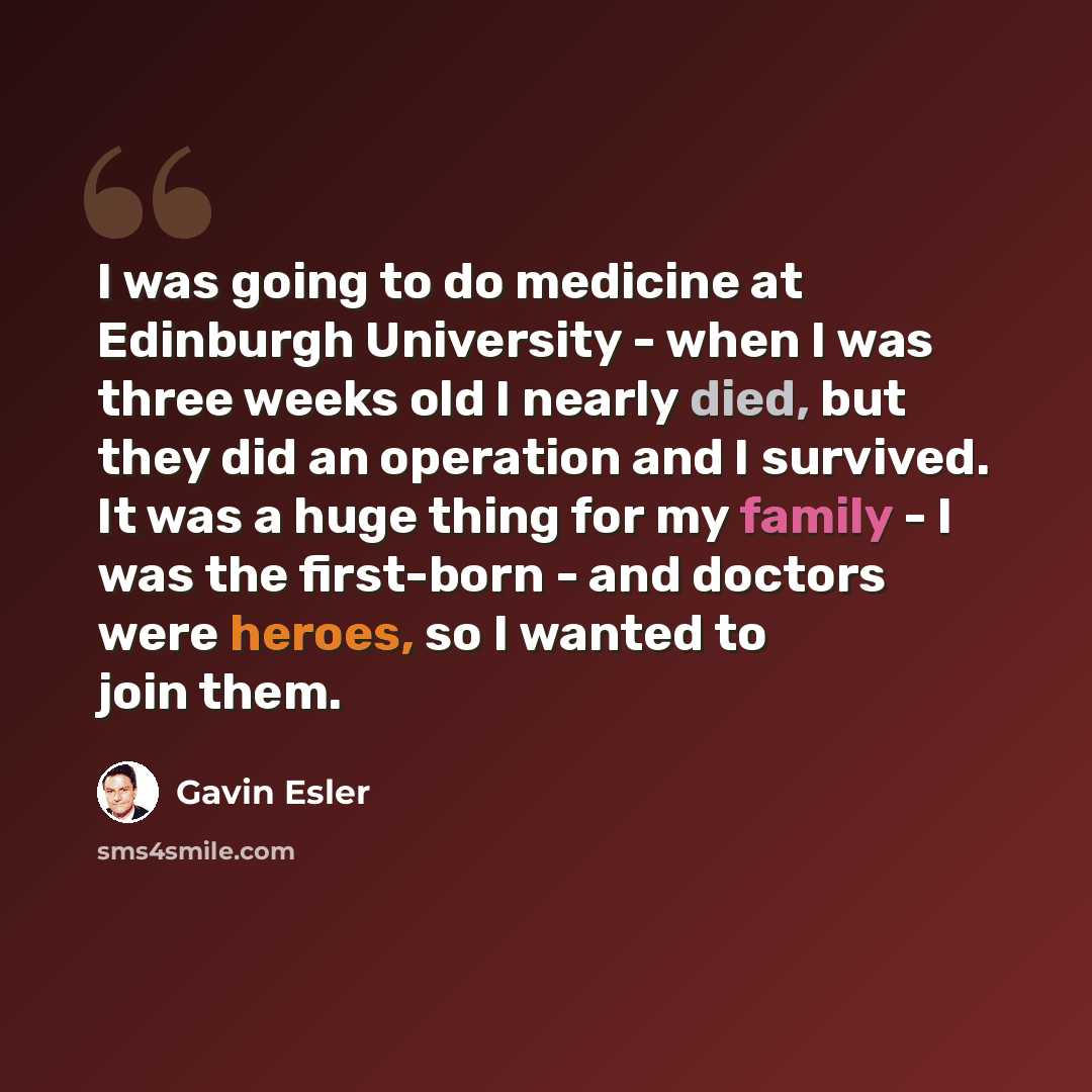 “I was going to do medicine at Edinburgh University - when I was three weeks old I nearly died, but they did an operation and I survived. It was a huge thing for my family - I was the first-born - and doctors were heroes, so I wanted to join them.” quote by Gavin Esler