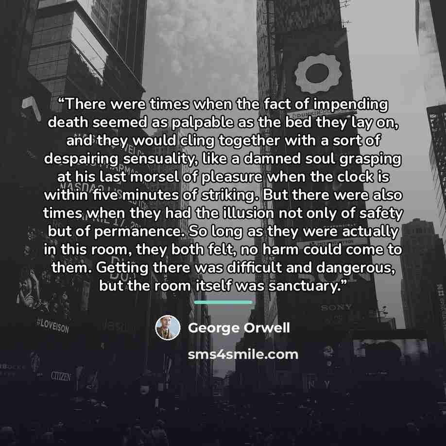 “There were times when the fact of impending death seemed as palpable as the bed they lay on, and they would cling together with a sort of despairing sensuality, like a damned soul grasping at his last morsel of pleasure when the clock is within five minutes of striking. But there were also times…” quote by George Orwell