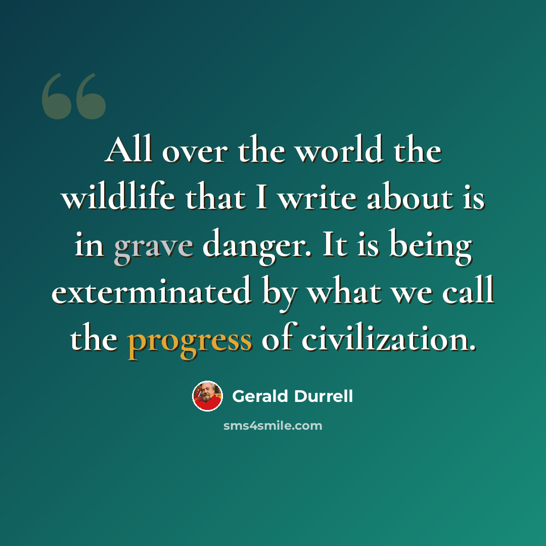 “All over the world the wildlife that I write about is in grave danger. It is being exterminated by what we call the progress of civilization.” quote by Gerald Durrell
