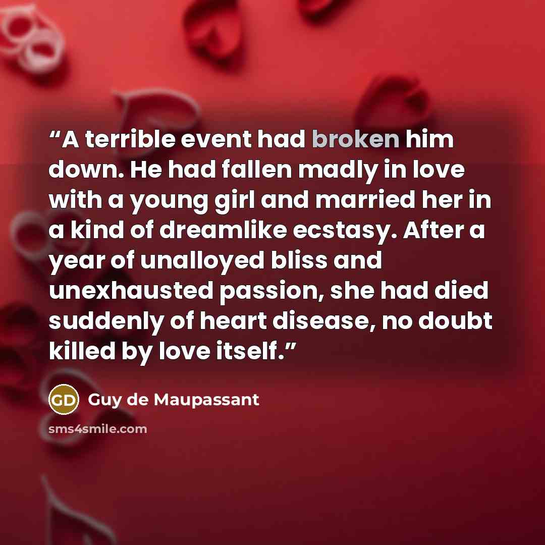 “A terrible event had broken him down. He had fallen madly in love with a young girl and married her in a kind of dreamlike ecstasy. After a year of unalloyed bliss and unexhausted passion, she had died suddenly of heart disease, no doubt killed by love itself.” quote by Guy de Maupassant