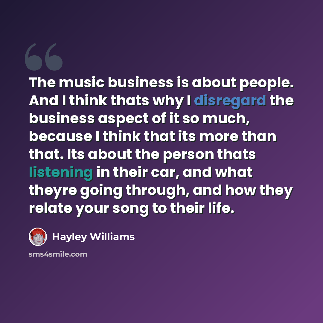 “The music business is about people. And I think thats why I disregard the business aspect of it so much, because I think that its more than that. Its about the person thats listening in their car, and what theyre going through, and how they relate your song to their life.” quote by Hayley Williams