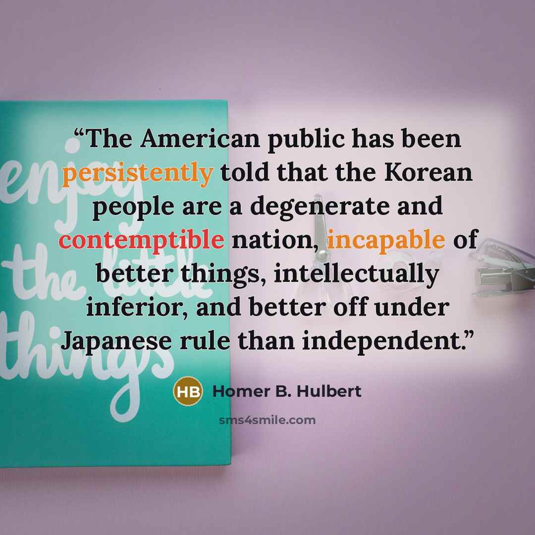 “The American public has been persistently told that the Korean people are a degenerate and contemptible nation, incapable of better things, intellectually inferior, and better off under Japanese rule than independent.” quote by Homer B. Hulbert