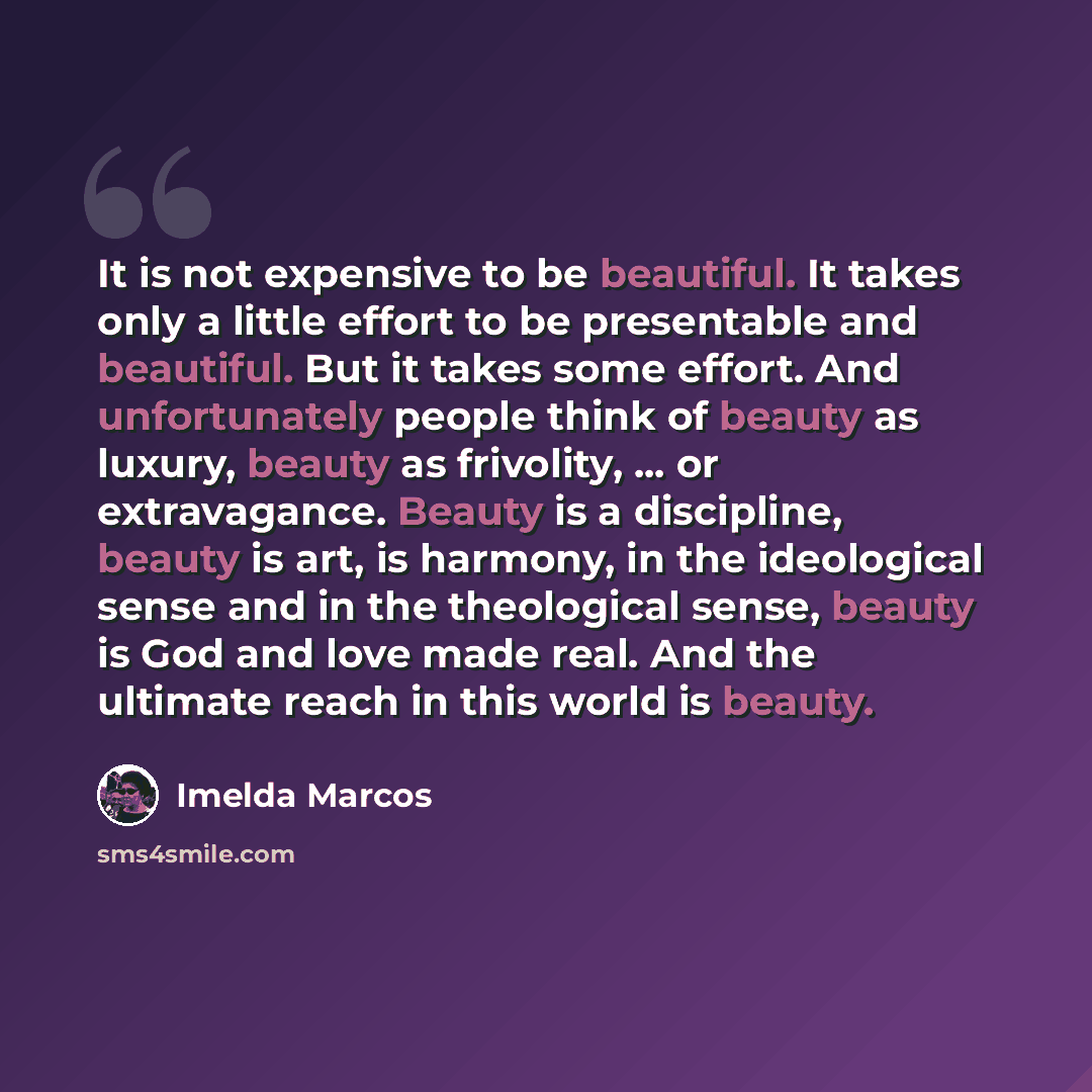 “It is not expensive to be beautiful. It takes only a little effort to be presentable and beautiful. But it takes some effort. And unfortunately people think of beauty as luxury, beauty as frivolity, ... or extravagance. Beauty is a discipline, beauty is art, is harmony, in the ideological sense…” quote by Imelda Marcos