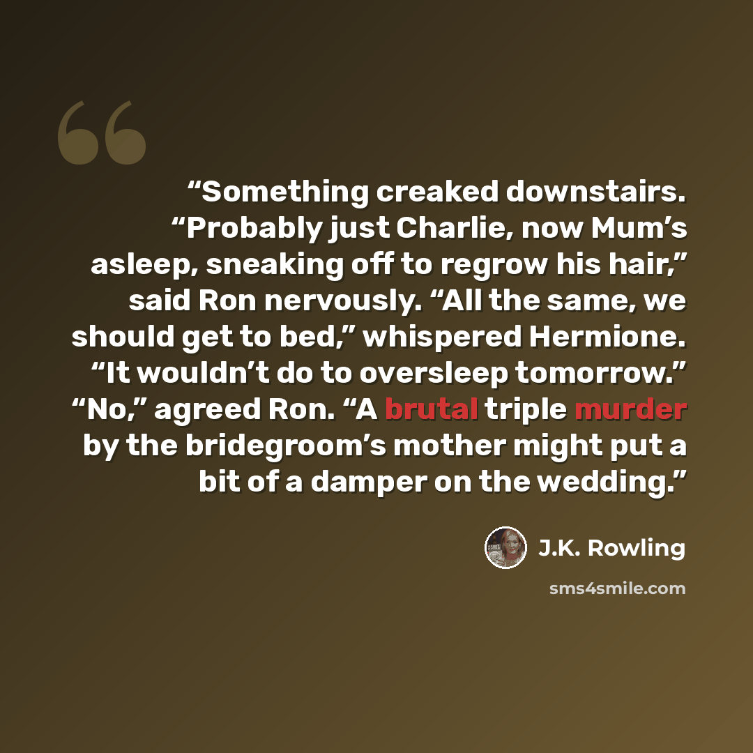“Something creaked downstairs. “Probably just Charlie, now Mum’s asleep, sneaking off to regrow his hair,” said Ron nervously. “All the same, we should get to bed,” whispered Hermione. “It wouldn’t do to oversleep tomorrow.” “No,” agreed Ron. “A brutal triple murder by the bridegroom’s mother might…” quote by J.K. Rowling