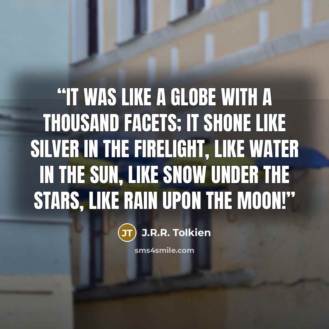 “It was like a globe with a thousand facets; it shone like silver in the firelight, like water in the sun, like snow under the stars, like rain upon the Moon!” quote by J.R.R. Tolkien
