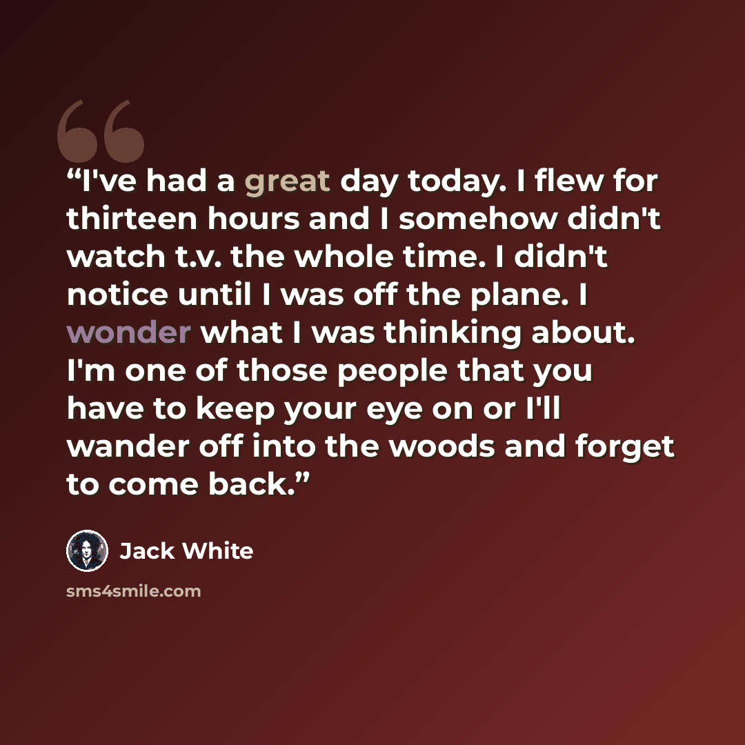 “I've had a great day today. I flew for thirteen hours and I somehow didn't watch t.v. the whole time. I didn't notice until I was off the plane. I wonder what I was thinking about. I'm one of those people that you have to keep your eye on or I'll wander off into the woods and forget to come back.” quote by Jack White